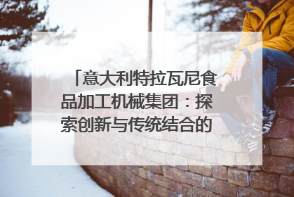 意大利特拉瓦尼食品加工机械集团：探索创新与传统结合的可能性｜西望四川